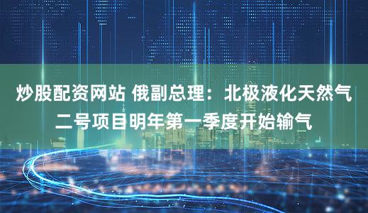 炒股配资网站 俄副总理：北极液化天然气二号项目明年第一季度开始输气