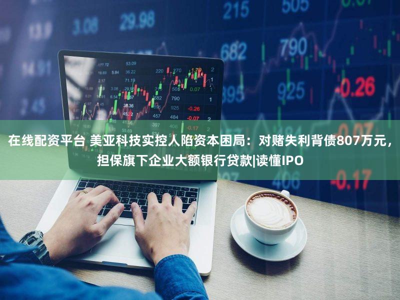 在线配资平台 美亚科技实控人陷资本困局：对赌失利背债807万元，担保旗下企业大额银行贷款|读懂IPO
