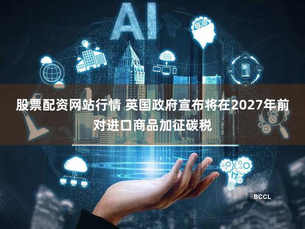 股票配资网站行情 英国政府宣布将在2027年前对进口商品加征碳税