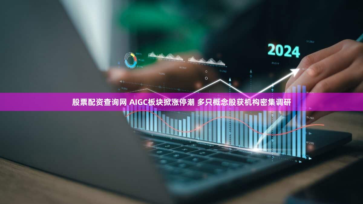 股票配资查询网 AIGC板块掀涨停潮 多只概念股获机构密集调研