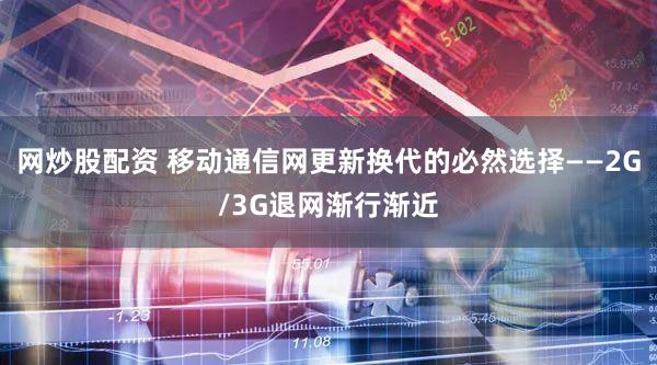 网炒股配资 移动通信网更新换代的必然选择——2G/3G退网渐行渐近