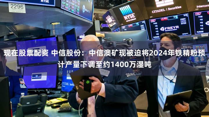 现在股票配资 中信股份：中信澳矿现被迫将2024年铁精粉预计产量下调至约1400万湿吨