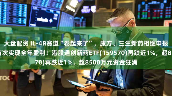 大盘配资 IL-4R赛道“卷起来了”,康方、三生新药相继申报上市!百济神州首次实现全年盈利!港股通创新药ETF(159570)再跌近1%,超8500万元资金狂涌