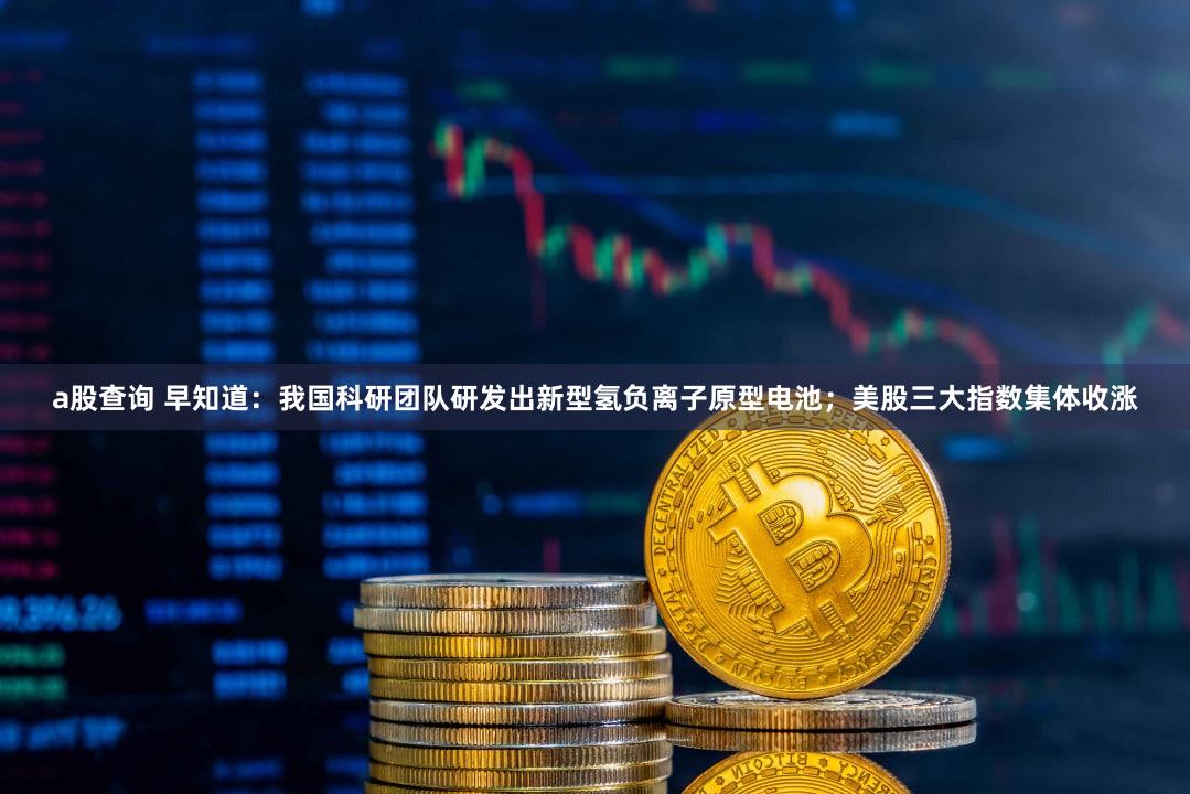 a股查询 早知道：我国科研团队研发出新型氢负离子原型电池；美股三大指数集体收涨