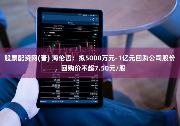 股票配资网(晋) 海伦哲：拟5000万元-1亿元回购公司股份，回购价不超7.50元/股