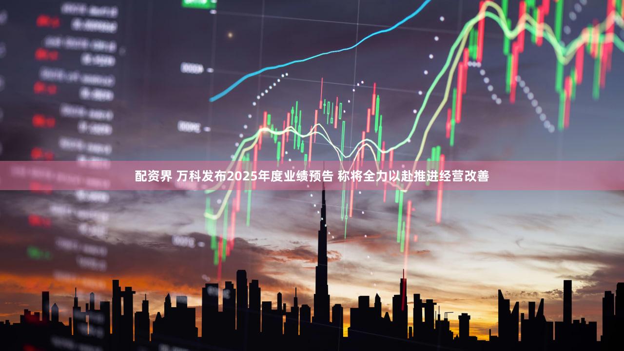 配资界 万科发布2025年度业绩预告 称将全力以赴推进经营改善