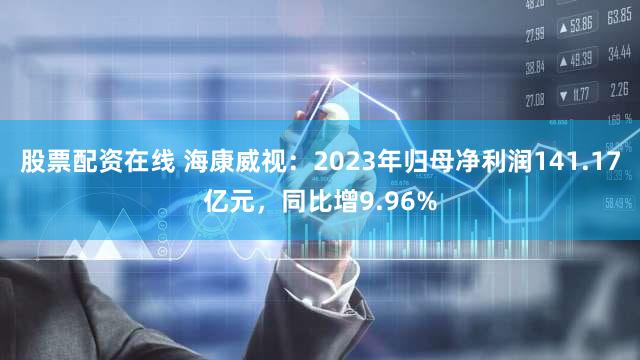 股票配资在线 海康威视：2023年归母净利润141.17亿元，同比增9.96%
