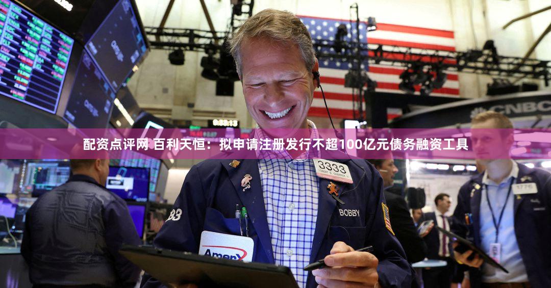 配资点评网 百利天恒:拟申请注册发行不超100亿元债务融资工具