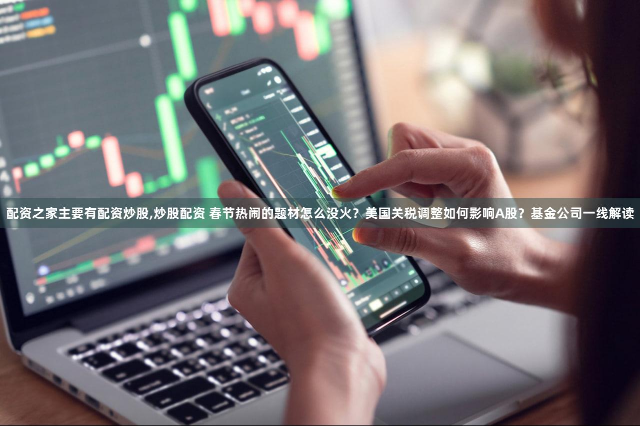 配资之家主要有配资炒股,炒股配资 春节热闹的题材怎么没火？美国关税调整如何影响A股？基金公司一线解读