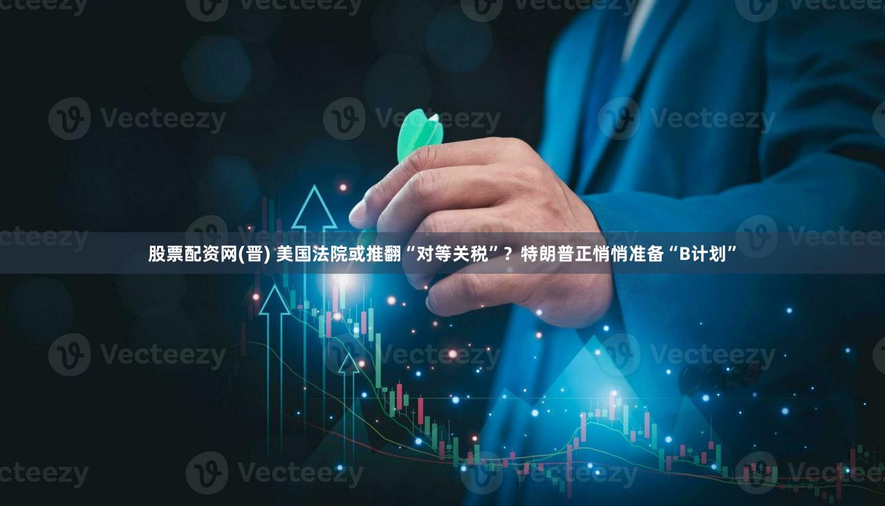 股票配资网(晋) 美国法院或推翻“对等关税”？特朗普正悄悄准备“B计划”