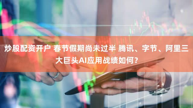 炒股配资开户 春节假期尚未过半 腾讯、字节、阿里三大巨头AI应用战绩如何？