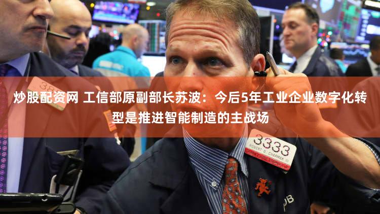 炒股配资网 工信部原副部长苏波：今后5年工业企业数字化转型是推进智能制造的主战场