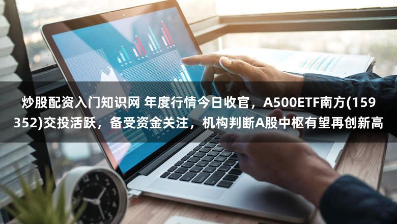 炒股配资入门知识网 年度行情今日收官，A500ETF南方(159352)交投活跃，备受资金关注，机构判断A股中枢有望再创新高