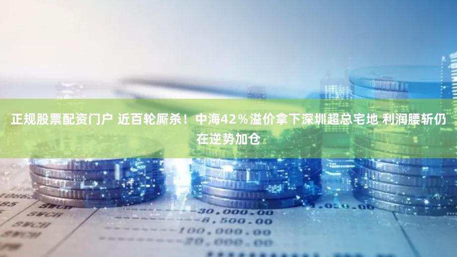 正规股票配资门户 近百轮厮杀！中海42％溢价拿下深圳超总宅地 利润腰斩仍在逆势加仓