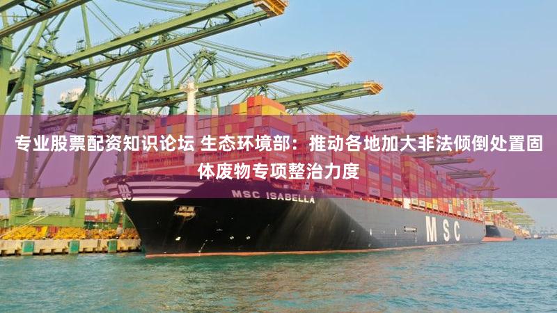 专业股票配资知识论坛 生态环境部：推动各地加大非法倾倒处置固体废物专项整治力度