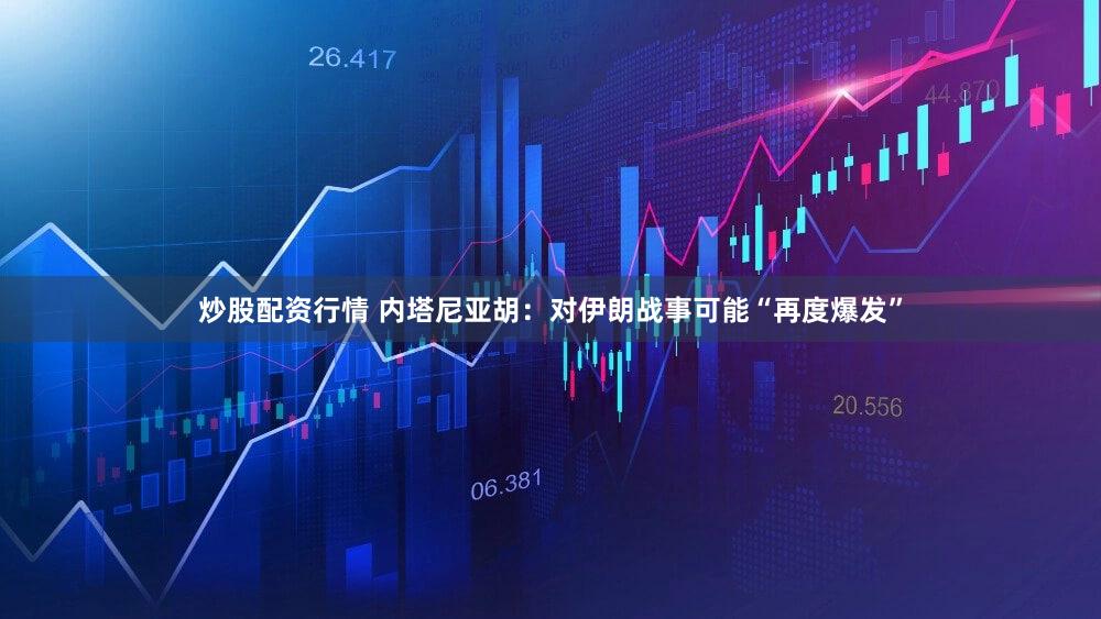 炒股配资行情 内塔尼亚胡：对伊朗战事可能“再度爆发”