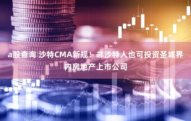 a股查询 沙特CMA新规！非沙特人也可投资圣城界内房地产上市公司