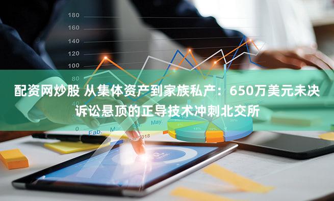 配资网炒股 从集体资产到家族私产：650万美元未决诉讼悬顶的正导技术冲刺北交所