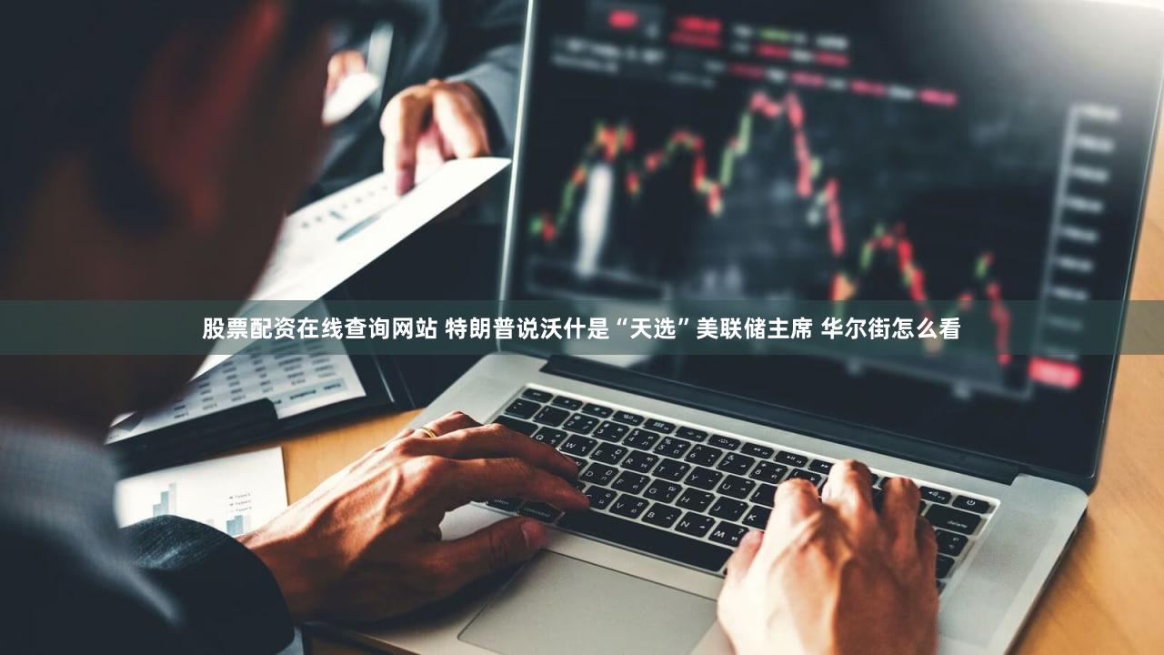 股票配资在线查询网站 特朗普说沃什是“天选”美联储主席 华尔街怎么看