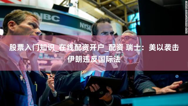 股票入门知识_在线配资开户_配资 瑞士：美以袭击伊朗违反国际法