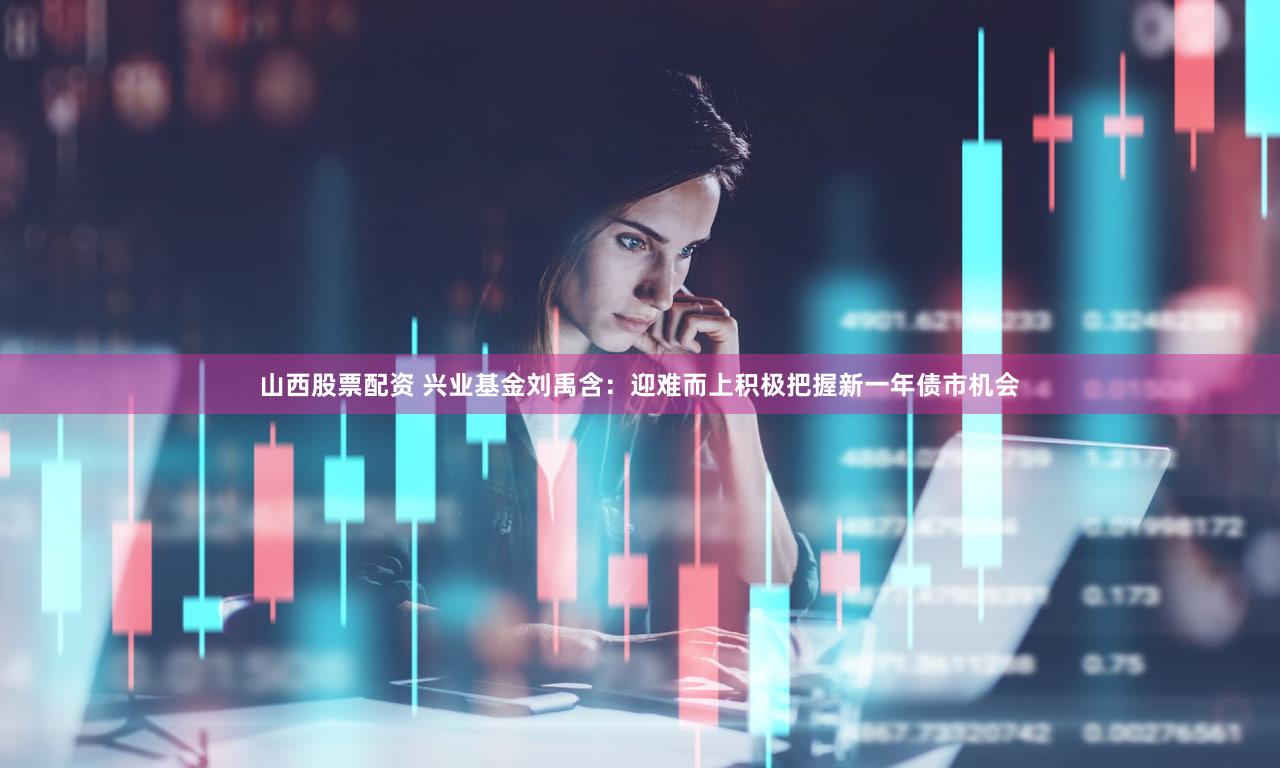 山西股票配资 兴业基金刘禹含：迎难而上积极把握新一年债市机会