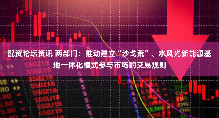 配资论坛资讯 两部门：推动建立“沙戈荒”、水风光新能源基地一体化模式参与市场的交易规则