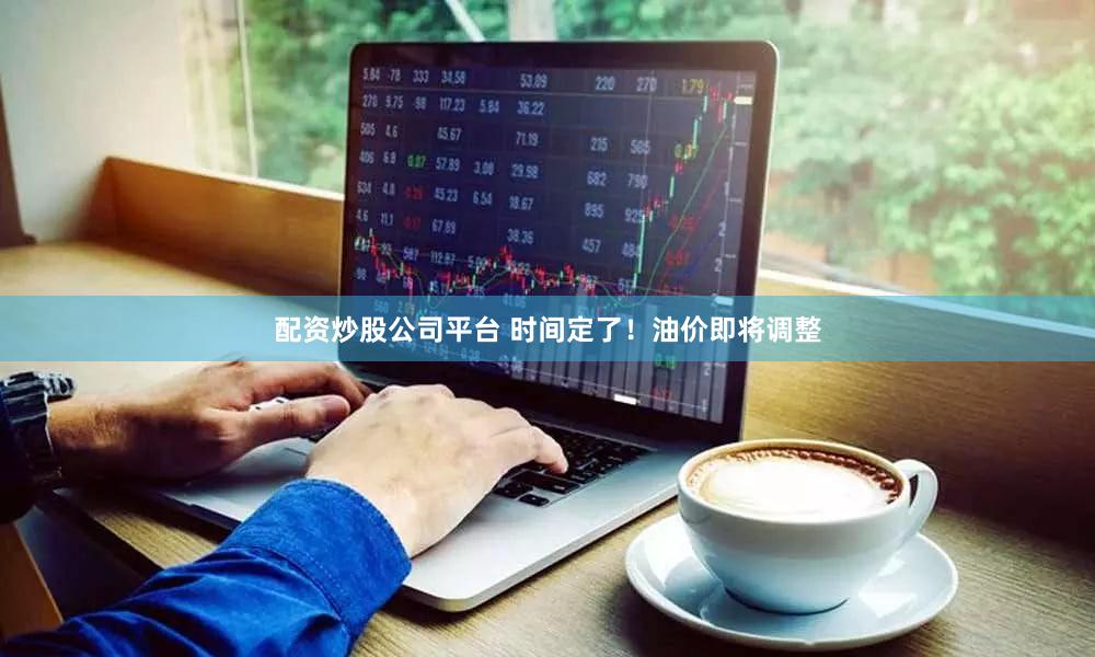 配资炒股公司平台 时间定了!油价即将调整
