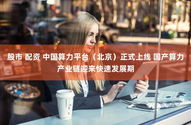 股市 配资 中国算力平台(北京)正式上线 国产算力产业链迎来快速发展期