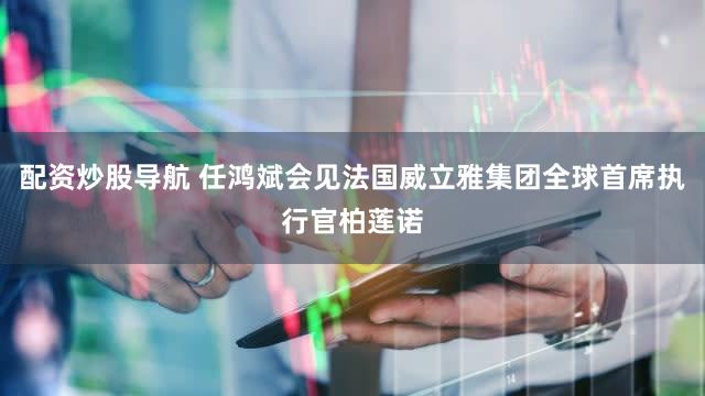 配资炒股导航 任鸿斌会见法国威立雅集团全球首席执行官柏莲诺