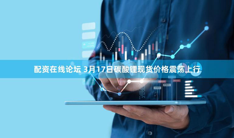 配资在线论坛 3月17日碳酸锂现货价格震荡上行