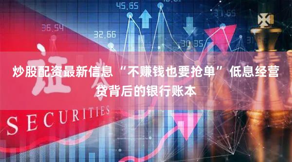 炒股配资最新信息 “不赚钱也要抢单” 低息经营贷背后的银行账本