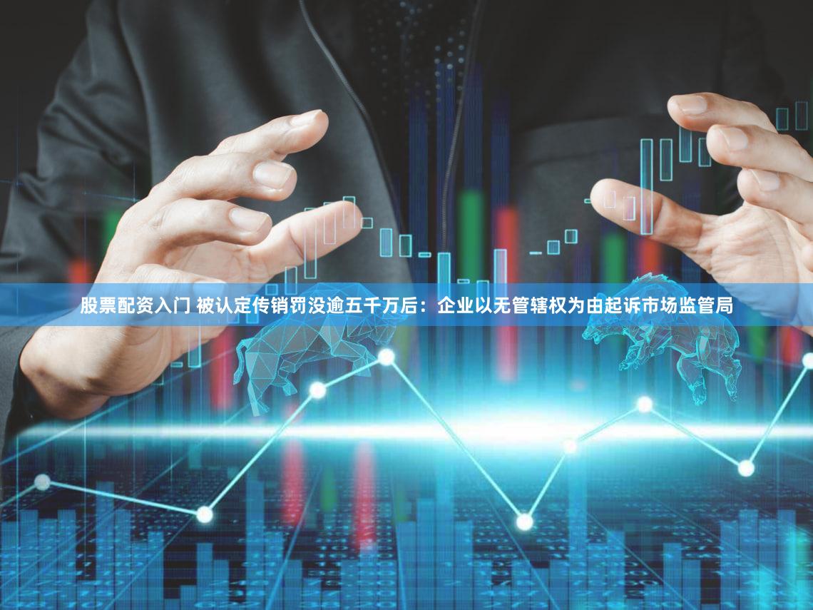 股票配资入门 被认定传销罚没逾五千万后：企业以无管辖权为由起诉市场监管局