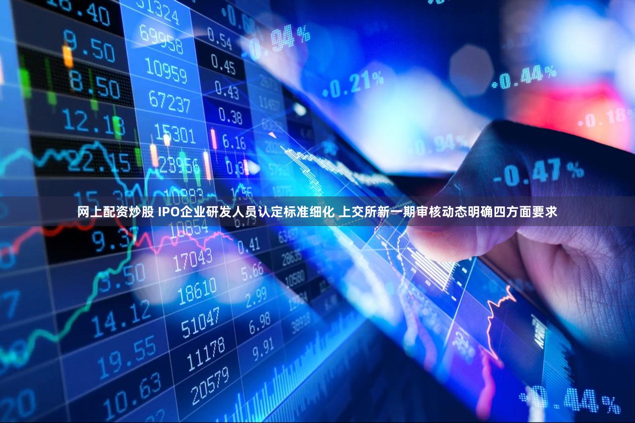 网上配资炒股 IPO企业研发人员认定标准细化 上交所新一期审核动态明确四方面要求